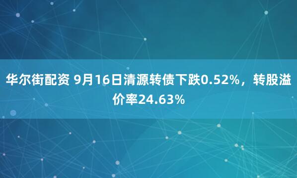 华尔街配资 9月16日清源转债下跌0.52%，转股溢价率24.63%