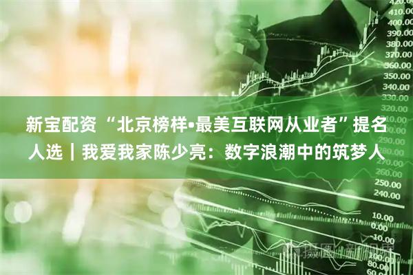 新宝配资 “北京榜样•最美互联网从业者”提名人选｜我爱我家陈少亮：数字浪潮中的筑梦人