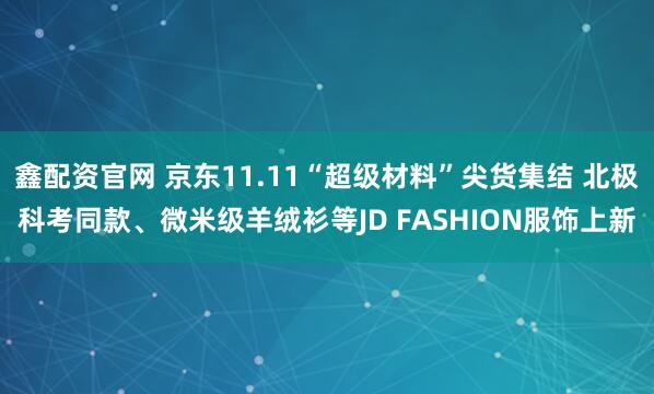 鑫配资官网 京东11.11“超级材料”尖货集结 北极科考同款、微米级羊绒衫等JD FASHION服饰上新