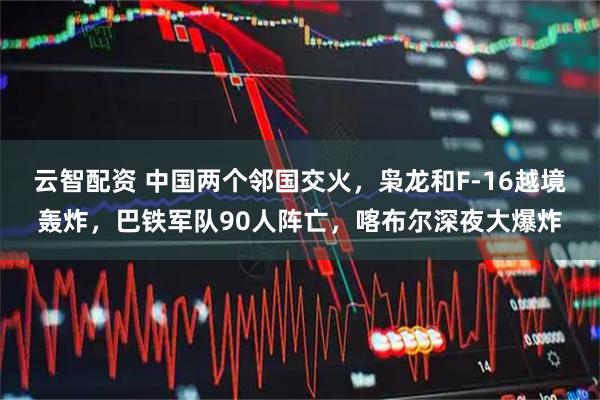 云智配资 中国两个邻国交火，枭龙和F-16越境轰炸，巴铁军队90人阵亡，喀布尔深夜大爆炸