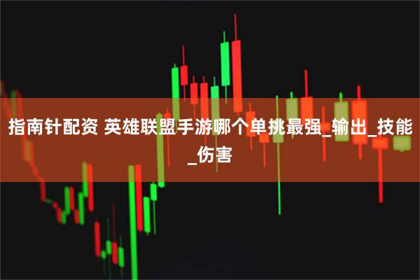 指南针配资 英雄联盟手游哪个单挑最强_输出_技能_伤害