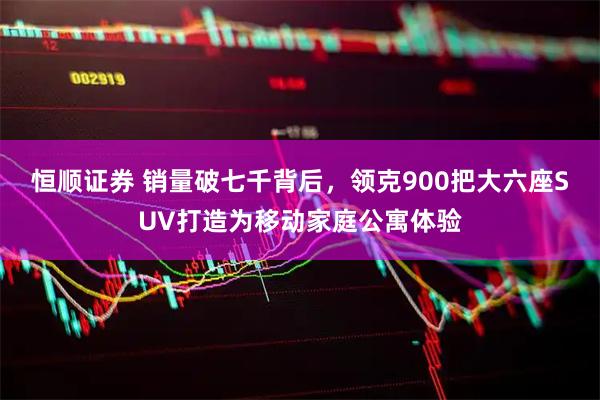 恒顺证券 销量破七千背后，领克900把大六座SUV打造为移动家庭公寓体验