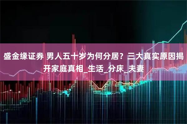 盛金缘证券 男人五十岁为何分居？三大真实原因揭开家庭真相_生活_分床_夫妻