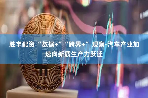 胜宇配资 “数据+”“跨界+” 观察·汽车产业加速向新质生产力跃迁