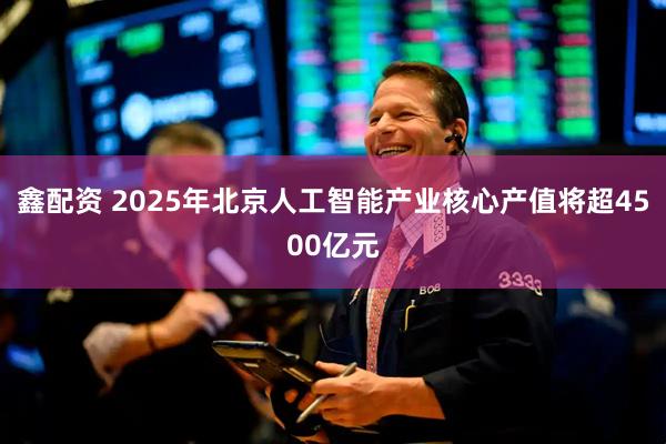 鑫配资 2025年北京人工智能产业核心产值将超4500亿元