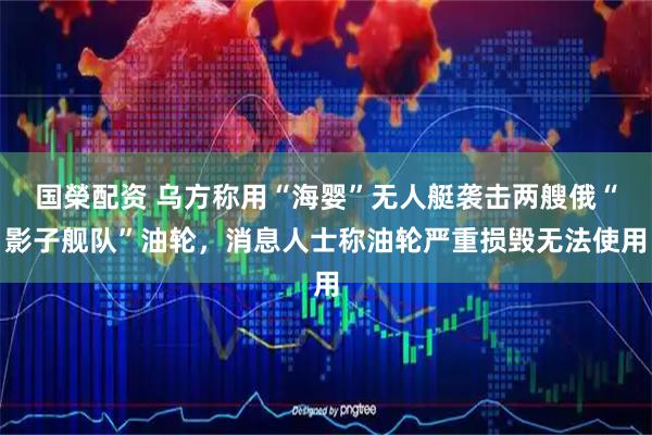 国榮配资 乌方称用“海婴”无人艇袭击两艘俄“影子舰队”油轮，消息人士称油轮严重损毁无法使用