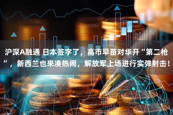 沪深A融通 日本签字了，高市早苗对华开“第二枪”，新西兰也来凑热闹，解放军上场进行实弹射击！