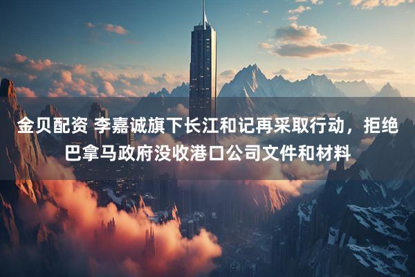 金贝配资 李嘉诚旗下长江和记再采取行动，拒绝巴拿马政府没收港口公司文件和材料