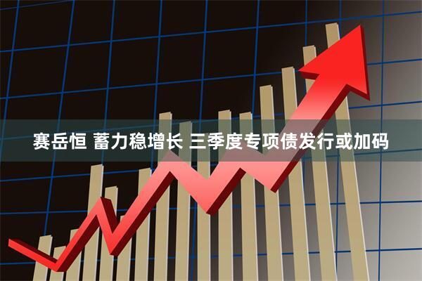 赛岳恒 蓄力稳增长 三季度专项债发行或加码