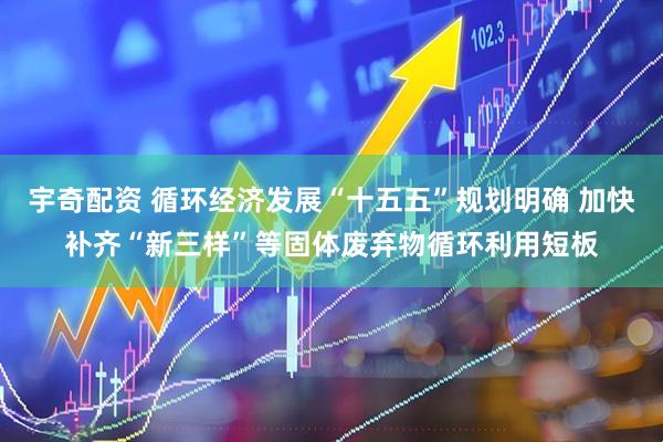 宇奇配资 循环经济发展“十五五”规划明确 加快补齐“新三样”等固体废弃物循环利用短板